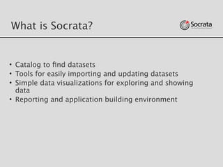 What is Socrata?
• Catalog to ﬁnd datasets
• Tools for easily importing and updating datasets 
• Simple data visualizations for exploring and showing
data
• Reporting and application building environment
 