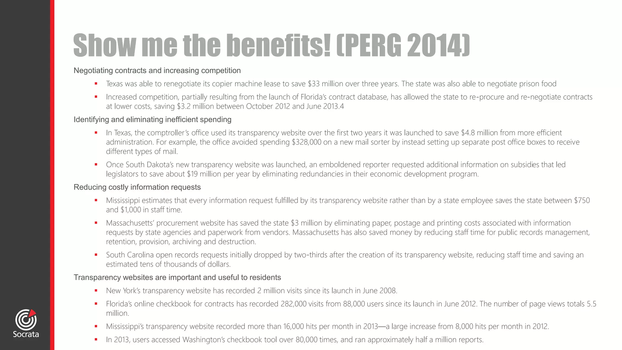 Negotiating contracts and increasing competition
 Texas was able to renegotiate its copier machine lease to save $33 million over three years. The state was also able to negotiate prison food
 Increased competition, partially resulting from the launch of Florida’s contract database, has allowed the state to re-procure and re-negotiate contracts
at lower costs, saving $3.2 million between October 2012 and June 2013.4
Identifying and eliminating inefficient spending
 In Texas, the comptroller’s office used its transparency website over the first two years it was launched to save $4.8 million from more efficient
administration. For example, the office avoided spending $328,000 on a new mail sorter by instead setting up separate post office boxes to receive
different types of mail.
 Once South Dakota’s new transparency website was launched, an emboldened reporter requested additional information on subsidies that led
legislators to save about $19 million per year by eliminating redundancies in their economic development program.
Reducing costly information requests
 Mississippi estimates that every information request fulfilled by its transparency website rather than by a state employee saves the state between $750
and $1,000 in staff time.
 Massachusetts’ procurement website has saved the state $3 million by eliminating paper, postage and printing costs associated with information
requests by state agencies and paperwork from vendors. Massachusetts has also saved money by reducing staff time for public records management,
retention, provision, archiving and destruction.
 South Carolina open records requests initially dropped by two-thirds after the creation of its transparency website, reducing staff time and saving an
estimated tens of thousands of dollars.
Transparency websites are important and useful to residents
 New York’s transparency website has recorded 2 million visits since its launch in June 2008.
 Florida’s online checkbook for contracts has recorded 282,000 visits from 88,000 users since its launch in June 2012. The number of page views totals 5.5
million.
 Mississippi’s transparency website recorded more than 16,000 hits per month in 2013—a large increase from 8,000 hits per month in 2012.
 In 2013, users accessed Washington’s checkbook tool over 80,000 times, and ran approximately half a million reports.
Show me the benefits! (PERG 2014)
 