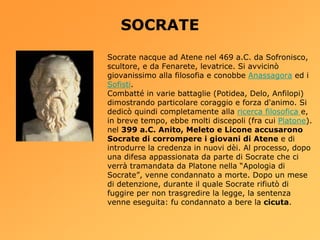 SOCRATE
Socrate nacque ad Atene nel 469 a.C. da Sofronisco,
scultore, e da Fenarete, levatrice. Si avvicinò
giovanissimo alla filosofia e conobbe Anassagora ed i
Sofisti.
Combatté in varie battaglie (Potidea, Delo, Anfilopi)
dimostrando particolare coraggio e forza d'animo. Si
dedicò quindi completamente alla ricerca filosofica e,
in breve tempo, ebbe molti discepoli (fra cui Platone).
nel 399 a.C. Anito, Meleto e Licone accusarono
Socrate di corrompere i giovani di Atene e di
introdurre la credenza in nuovi dèi. Al processo, dopo
una difesa appassionata da parte di Socrate che ci
verrà tramandata da Platone nella “Apologia di
Socrate”, venne condannato a morte. Dopo un mese
di detenzione, durante il quale Socrate rifiutò di
fuggire per non trasgredire la legge, la sentenza
venne eseguita: fu condannato a bere la cicuta.
 
