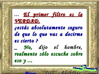 ...  El primer filtro es la VERDAD. ¿estás absolutamente seguro de que lo que vas a decirme es cierto ? _  No,  dijo el hombre,  realmente sólo escuche sobre eso y ... _  Bien,  dijo Sócrates,  entonces realmente no sabes si es cierto ó no. www. laboutiquedelpowerpoint. com 