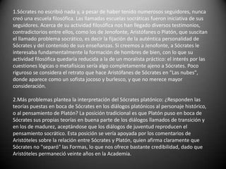 1.Sócrates no escribió nada y, a pesar de haber tenido numerosos seguidores, nunca creó una escuela filosófica. Las llamadas escuelas socráticas fueron iniciativa de sus seguidores. Acerca de su actividad filosófica nos han llegado diversos testimonios, contradictorios entre ellos, como los de Jenofonte, Aristófanes o Platón, que suscitan el llamado problema socrático, es decir la fijación de la auténtica personalidad de Sócrates y del contenido de sus enseñanzas. Si creemos a Jenofonte, a Sócrates le interesaba fundamentalmente la formación de hombres de bien, con lo que su actividad filosófica quedaría reducida a la de un moralista práctico: el interés por las cuestiones lógicas o metafísicas sería algo completamente ajeno a Sócrates. Poco riguroso se considera el retrato que hace Aristófanes de Sócrates en "Las nubes", donde aparece como un sofista jocoso y burlesco, y que no merece mayor consideración.2.Más problemas plantea la interpretación del Sócrates platónico: ¿Responden las teorías puestas en boca de Sócrates en los diálogos platónicos al personaje histórico, o al pensamiento de Platón? La posición tradicional es que Platón puso en boca de Sócrates sus propias teorías en buena parte de los diálogos llamados de transición y en los de madurez, aceptándose que los diálogos de juventud reproducen el pensamiento socrático. Esta posición se vería apoyada por los comentarios de Aristóteles sobre la relación entre Sócrates y Platón, quien afirma claramente que Sócrates no "separó" las Formas, lo que nos ofrece bastante credibilidad, dado que Aristóteles permaneció veinte años en la Academia.