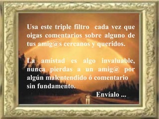 Usa este triple filtro  cada vez que oigas comentarios sobre alguno de tus amig@s cercanos y queridos. La amistad es algo invaluable, nunca pierdas a un amig@ por algún malentendido ó comentario sin fundamento. Envíalo ... 