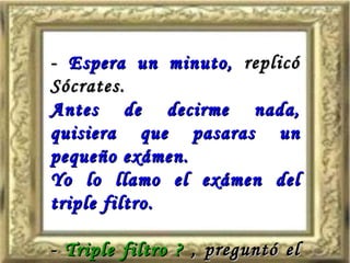 -  Espera un minuto,  replicó Sócrates.  Antes de decirme nada, quisiera que pasaras un pequeño exámen. Yo lo llamo el exámen del triple filtro. -  Triple filtro ?  , preguntó el otro . 