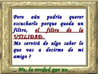 Pero aún podría querer escucharlo porque queda un filtro,   el filtro de la UTILIDAD.  Me servirá de algo saber lo que vas a decirme de mi amigo ? _  No, la verdad que no. 
