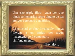Usa este triple filtro  cada vez que oigas comentarios sobre alguno de tus amigos cercanos y queridos. La amistad es algo invaluable, nunca pierdas a un amigo por algún malentendido ó comentario sin fundamento. Envíalo ... 