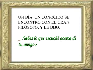 UN DÍA, UN CONOCIDO SE ENCONTRÓ CON EL GRAN FILÓSOFO, Y LE DIJO: _  Sabes lo que escuché acerca de  tu amigo ? 