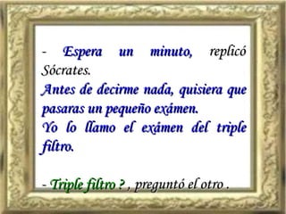 -  Espera un minuto,  replicó Sócrates.  Antes de decirme nada, quisiera que pasaras un pequeño exámen. Yo lo llamo el exámen del triple filtro. -  Triple filtro ?  , preguntó el otro . 