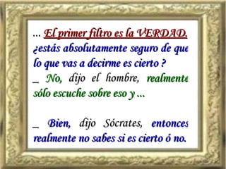 ...  El primer filtro es la VERDAD. ¿estás absolutamente seguro de que lo que vas a decirme es cierto ? _  No,  dijo el hombre,  realmente sólo escuche sobre eso y ... _  Bien,  dijo Sócrates,  entonces realmente no sabes si es cierto ó no. 