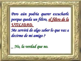 Pero aún podría querer escucharlo porque queda un filtro,   el filtro de la UTILIDAD.  Me servirá de algo saber lo que vas a decirme de mi amigo ? _  No, la verdad que no. 