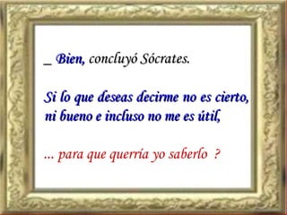 _  Bien,  concluyó Sócrates. Si lo que deseas decirme no es cierto, ni bueno e incluso no me es útil,  ... para que querría yo saberlo  ? 