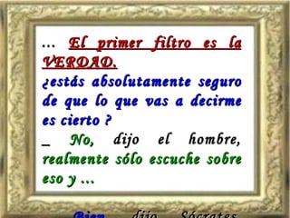 ...  El primer filtro es la VERDAD. ¿estás absolutamente seguro de que lo que vas a decirme es cierto ? _  No,  dijo el hombre,  realmente sólo escuche sobre eso y ... _  Bien,  dijo Sócrates,  entonces realmente no sabes si es cierto ó no. 