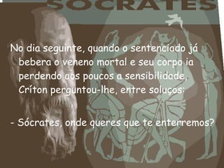 No dia seguinte, quando o sentenciado já
bebera o veneno mortal e seu corpo ia
perdendo aos poucos a sensibilidade,
Críton perguntou-lhe, entre soluços:
 
- Sócrates, onde queres que te enterremos?
 