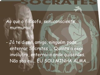 Ao que o filósofo, semiconsciente,
murmurou:
- Já te disse, amigo, ninguém pode
enterrar Sócrates ... Quanto a esse
invólucro, enterrai-o onde quiserdes.
Não sou eu... EU SOU MINHA ALMA...
 