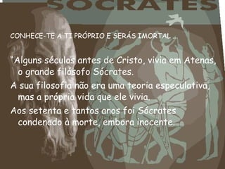 CONHECE-TE A TI PRÓPRIO E SERÁS IMORTAL ...
“Alguns séculos antes de Cristo, vivia em Atenas,
o grande filósofo Sócrates.
A sua filosofia não era uma teoria especulativa,
mas a própria vida que ele vivia.
Aos setenta e tantos anos foi Sócrates
condenado à morte, embora inocente.
 