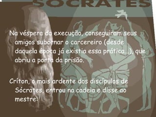 Na véspera da execução, conseguiram seus
amigos subornar o carcereiro (desde
daquela época já existia essa prática...), que
abriu a porta da prisão.
Críton, o mais ardente dos discípulos de
Sócrates, entrou na cadeia e disse ao
mestre:
 