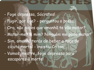 - Foge depressa, Sócrates!
- Fugir, por que? - perguntou o preso.
- Ora, não sabes que amanhã te vão matar?
- Matar-me? A mim? Ninguém me pode matar!
- Sim, amanhã terás de beber a taça de
cicuta mortal - insistiu Críton.
- Vamos, mestre, foge depressa para
escapares à morte!
 
