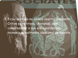 E ficou sentado na cadeia aberta, enquanto
Críton se retirava, chorando, sem
compreender o que ele considerava
teimosia ou estranho idealismo do mestre.
 