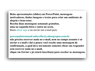 Belas apresentações (slides) em PowerPoint, mensagens motivadoras, lindas imagens e textos para criar um ambiente de alegria e bem-estar. Receba duas mensagens semanais gratuitas, uma na segunda-feira e outra na sexta. Basta  clicar aqui  e ou enviar um e-mail para:    [email_address]   não precisa escrever nada no e-mail, nem no campo assunto é só enviar o e-mail e daí a pouco você recebe uma mensagem de confirmação, a qual deve novamente somente clicar em responder sem escrever nada no e-mail,  clique em Enviar e já estará inscrito(a) para receber as mensagens.  