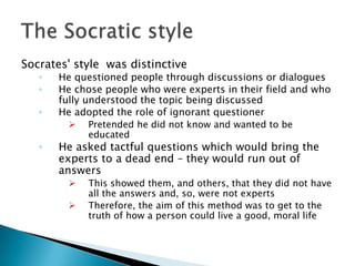 Socrates' style was distinctive
   ◦   He questioned people through discussions or dialogues
   ◦   He chose people who were experts in their field and who
       fully understood the topic being discussed
   ◦   He adopted the role of ignorant questioner
            Pretended he did not know and wanted to be
             educated
   ◦   He asked tactful questions which would bring the
       experts to a dead end – they would run out of
       answers
            This showed them, and others, that they did not have
             all the answers and, so, were not experts
            Therefore, the aim of this method was to get to the
             truth of how a person could live a good, moral life
 