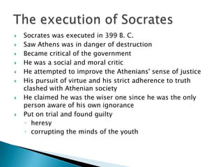    Socrates was executed in 399 B. C.
   Saw Athens was in danger of destruction
   Became critical of the government
   He was a social and moral critic
   He attempted to improve the Athenians' sense of justice
   His pursuit of virtue and his strict adherence to truth
    clashed with Athenian society
   He claimed he was the wiser one since he was the only
    person aware of his own ignorance
   Put on trial and found guilty
    ◦ heresy
    ◦ corrupting the minds of the youth
 