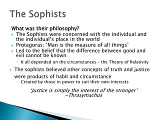What was their philosophy?
     The Sophists were concerned with the individual and
      the individual’s place in the world
     Protagoras: ‘Man is the measure of all things’
     Led to the belief that the difference between good and
      evil cannot be known
      ◦ It all depended on the circumstances – the Theory of Relativity
    The sophists believed other concepts of truth and justice
     were products of habit and circumstance
      ◦ Created by those in power to suit their own interests

            ‘Justice is simply the interest of the stronger’
                            ~Thrasymachus
 