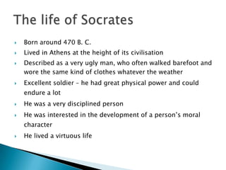    Born around 470 B. C.
   Lived in Athens at the height of its civilisation
   Described as a very ugly man, who often walked barefoot and
    wore the same kind of clothes whatever the weather
   Excellent soldier – he had great physical power and could
    endure a lot
   He was a very disciplined person
   He was interested in the development of a person’s moral
    character
   He lived a virtuous life
 