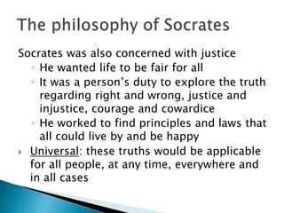 Socrates was also concerned with justice
  ◦ He wanted life to be fair for all
  ◦ It was a person’s duty to explore the truth
    regarding right and wrong, justice and
    injustice, courage and cowardice
  ◦ He worked to find principles and laws that
    all could live by and be happy
 Universal: these truths would be applicable
  for all people, at any time, everywhere and
  in all cases
 