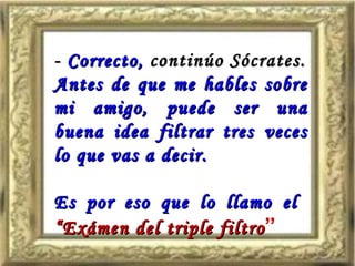 - Correcto, continúo Sócrates.
Antes de que me hables sobre
mi amigo, puede ser una
buena idea filtrar tres veces
lo que vas a decir.

Es por eso que lo llamo el
“Exámen del triple filtro ”
 