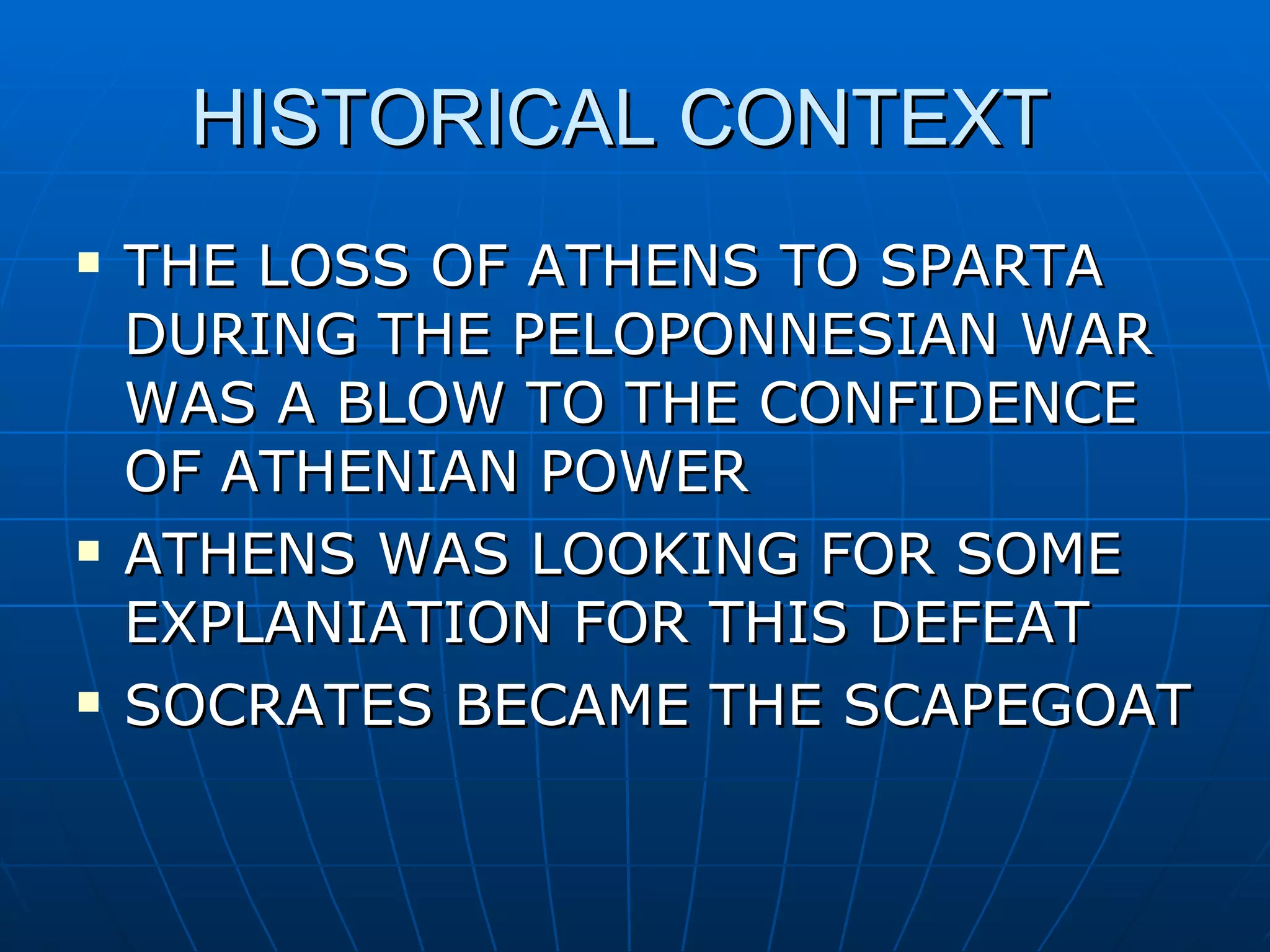 HISTORICAL CONTEXT THE LOSS OF ATHENS TO SPARTA DURING THE PELOPONNESIAN WAR WAS A BLOW TO THE CONFIDENCE OF ATHENIAN POWER ATHENS WAS LOOKING FOR SOME EXPLANIATION FOR THIS DEFEAT SOCRATES BECAME THE SCAPEGOAT