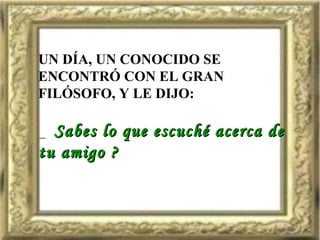 UN DÍA, UN CONOCIDO SE ENCONTRÓ CON EL GRAN FILÓSOFO, Y LE DIJO: _  Sabes lo que escuché acerca de  tu amigo ? 