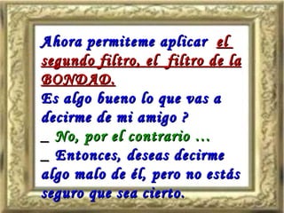 Ahora permiteme aplicar   el  segundo filtro, el  filtro de la BONDAD. Es algo bueno lo que vas a decirme de mi amigo ? _  No, por el contrario … _  Entonces, deseas decirme algo malo de él, pero no estás seguro que sea cierto. 
