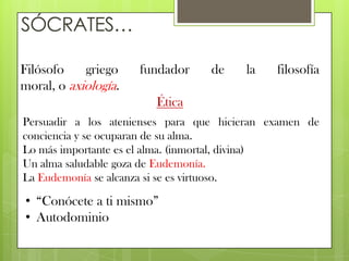 SÓCRATES…

Filósofo    griego    fundador    de    la    filosofía
moral, o axiología.
                        Ética
Persuadir a los atenienses para que hicieran examen de
conciencia y se ocuparan de su alma.
Lo más importante es el alma. (inmortal, divina)
Un alma saludable goza de Eudemonía.
La Eudemonía se alcanza si se es virtuoso.

• “Conócete a ti mismo”
• Autodominio
 