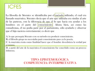 ICFES
La filosofía de Sócrates se identificaba por el método utilizado, el cual era
llamado mayéutica. Sócrates decía que el arte que utilizaba era similar al arte
de las parteras, con la diferencia de que él lo que hacía era ayudar a los
hombres en el parto del conocimiento. Ahora bien, así como las
comadronas, él no podía parir por el parturiento, sólo ayudarlo y observar
que el hijo naciera correctamente; es decir que

A. lo que perseguía Sócrates con su método era producir conocimiento.
B. el filósofo griego no necesitaba parir conocimiento pues ya lo poseía.
C. la mayéutica tenía como finalidad hacer que el hombre descubriera la verdad por
sí mismo.
D. a partir del arte de la mayéutica el conocimiento fue concebido como un proceso
doloroso.


                     TIPO: EPISTEMOLÓGICA
                  COMPETENCIA: INTERPRETATIVA
 