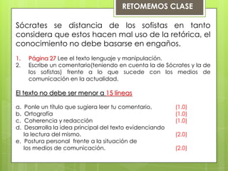 RETOMEMOS CLASE

Sócrates se distancia de los sofistas en tanto
considera que estos hacen mal uso de la retórica, el
conocimiento no debe basarse en engaños.
1.   Página 27 Lee el texto lenguaje y manipulación.
2.   Escribe un comentario(teniendo en cuenta la de Sócrates y la de
     los sofistas) frente a lo que sucede con los medios de
     comunicación en la actualidad.

El texto no debe ser menor a 15 líneas

a.  Ponle un título que sugiera leer tu comentario.       (1.0)
b.  Ortografía                                            (1.0)
c.  Coherencia y redacción                                (1.0)
d.  Desarrolla la idea principal del texto evidenciando
   la lectura del mismo.                                  (2.0)
e. Postura personal frente a la situación de
   los medios de comunicación.                            (2.0)
 