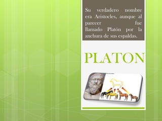 Su verdadero nombre
era Aristocles, aunque al
parecer                fue
llamado Platón por la
anchura de sus espaldas.



PLATON
 