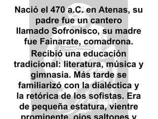 Nació el 470 a.C. en Atenas, su
padre fue un cantero
llamado Sofronisco, su madre
fue Fainarate, comadrona.
Recibió una educación
tradicional: literatura, música y
gimnasia. Más tarde se
familiarizó con la dialéctica y
la retórica de los sofistas. Era
de pequeña estatura, vientre
 