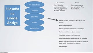 Filosoﬁa(
na(
Grécia(
An/ga(
Pré$socrá)cos*
Soﬁstas*
Sócrates*
Platão*
Aristóteles*
Pré$socra)cos*
•  Estes%ﬁlósofos%
tentavam%explicar%a%
natureza,%o%principio%
de%todas%as%coisas.%
Soﬁstas*
•  Estes,%pra9cavam%o%
uso%da%retórica%(Arte%
de%falar%bem).%
Filho&de&escultor,&aprendeu&o&o2cio&do&pai:&era&
técnico.&
&
A&sua&mãe&era&parteira.&
&
Estudou&geometria,&astronomia&e&cosmologia.&
&
Manteve&contato&com&alguns&soﬁstas.&
&
Foi&soldado&na&Guerra&do&Peloponeso.&
&
Poli@camente&ele&foi&respeitador&das&leis&da&cidade.&
&
Adotou&como&missão&o&oráculo&inscrito&no&templo&de&
Apolo&Delfo:&“ConheceFte&a&@&mesmo”.&
&
Nada&escreveu.&
domingo, 4 de agosto de 13
 