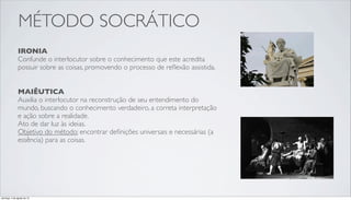 MÉTODO SOCRÁTICO
IRONIA
Confunde o interlocutor sobre o conhecimento que este acredita
possuir sobre as coisas, promovendo o processo de reﬂexão assistida.
MAIÊUTICA
Auxilia o interlocutor na reconstrução de seu entendimento do
mundo, buscando o conhecimento verdadeiro, a correta interpretação
e ação sobre a realidade.
Ato de dar luz às ideias.
Objetivo do método: encontrar deﬁnições universais e necessárias (a
essência) para as coisas.
domingo, 4 de agosto de 13
 