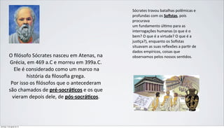 O	
  ﬁlósofo	
  Sócrates	
  nasceu	
  em	
  Atenas,	
  na	
  
Grécia,	
  em	
  469	
  a.C	
  e	
  morreu	
  em	
  399a.C.	
  
	
  Ele	
  é	
  considerado	
  como	
  um	
  marco	
  na	
  
história	
  da	
  ﬁlosoﬁa	
  grega.	
  
Por	
  isso	
  os	
  ﬁlósofos	
  que	
  o	
  antecederam	
  
são	
  chamados	
  de	
  pré-­‐socrá)cos	
  e	
  os	
  que	
  
vieram	
  depois	
  dele,	
  de	
  pós-­‐socrá)cos.
Sócrates	
  travou	
  batalhas	
  polêmicas	
  e	
  
profundas	
  com	
  os	
  Soﬁstas,	
  pois	
  
procurava
um	
  fundamento	
  úlImo	
  para	
  as	
  
interrogações	
  humanas	
  (o	
  que	
  é	
  o	
  
bem?	
  O	
  que	
  é	
  a	
  virtude?	
  O	
  que	
  é	
  a	
  
jusIça?),	
  enquanto	
  os	
  Soﬁstas	
  
situavam	
  as	
  suas	
  reﬂexões	
  a	
  parIr	
  de	
  
dados	
  empíricos,	
  coisas	
  que	
  
observamos	
  pelos	
  nossos	
  senIdos.
domingo, 4 de agosto de 13
 