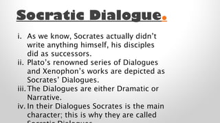 Socratic Dialogue.
i. As we know, Socrates actually didn’t
write anything himself, his disciples
did as successors.
ii. Plato’s renowned series of Dialogues
and Xenophon’s works are depicted as
Socrates’ Dialogues.
iii. The Dialogues are either Dramatic or
Narrative.
iv. In their Dialogues Socrates is the main
character; this is why they are called

 