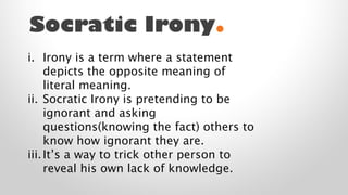 Socratic Irony.
i. Irony is a term where a statement
depicts the opposite meaning of
literal meaning.
ii. Socratic Irony is pretending to be
ignorant and asking
questions(knowing the fact) others to
know how ignorant they are.
iii. It’s a way to trick other person to
reveal his own lack of knowledge.

 