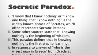 Socratic Paradox.
i. "I know that I know nothing" or "I know
one thing: that I know nothing” is the
widely known phrase of Socrates, which
often represents Socratic Paradox.
ii. Some other sources state that, knowing
nothing is the beginning of wisdom.
iii. This paradox defines that in knowing
nothing is the first step to learning.
iv. In response to answer of “who is the
wisest man in Greece” from Oracle at

 