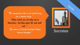 “The unexamined life is not worth living
“The unexamined life is not worth living
for aa human being.”
for human being.”
“False words are not only evil in
“False words are not only evil in
themselves, but they infect the soul with
themselves, but they infect the soul with
evil.”
evil.”
“By means of beauty beautiful things
“By means of beauty beautiful things
become beautiful”
become beautiful”

Socrates

 