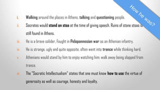 i.

Walking around the places in Athens, talking and questioning people.

ii.

Socrates would stand on stoa at the time of giving speech. Ruins of stone stoas is
still found in Athens.

iii.

He is a brave solider, Fought in Peloponnesian war as an Athenian infantry.

iv.

He is strange, ugly and quite opposite, often went into trance while thinking hard.

v.

Athenians would stand by him to enjoy watching him; walk away being slapped from
trance.

vi.

The "Socratic Intellectualism" states that one must know how to use the virtue of
generosity as well as courage, honesty and loyalty.

 