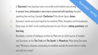 i.

In Socrates’ time business were run orally-oral tradition was strong.

ii.

In ancient time, philosophers were more concerned with teaching disciples
speaking than writing. Example: Confucius & the divine figure Jesus.

iii.

Socrates’ words were portrayed by his students Plato, Xenophon and Aristophanes.

iv.

Some says, he didn’t write anything because he was forever asking questions and
learning.

v.

Nowadays, a series of dialogues written by Plato are as chief source of insights
into Socrates; on his The Trial and The Death. In Phaedrus; Plato being Socrates,
says “Writing is inhuman, pretending to establish outside the mind what in reality
can only be in mind.”

 