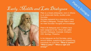 Early, Middle and Late Dialogues
Plato is a Greek philosopher, born in Athens
to an aristocratic family, studied under
Socrates.
Socrates appeared as a character in many
of Plato’s dialogues. Through Plato’s hand
we meet Socrates’ thoughts and knowledge.
Plato’s 36 dialogues and 13 letters have
been assigned to him. Which are called
Socratic Dialogues. Example: Euthypro,
ION, Apology, Phaedrus
In his dialogues we find Socrates, going
around Athens, questioning and questioning
everybody he could find: “What is justice?”
“What is piety?” “What is right and
wrong?”

 