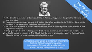 





The Cloud is a caricature of Socrates. Unlike in Plato’s Apology where it depicts the old man’s trial
and execution.
Socrates is demonstrated as a cynical sophist. He offers teaching in his “Thinking Shop” to his
students in the Protagorean technique, for paying a fee.
In The Cloud, Socrates is such a person who can make a good argument seem bad and a bad
argument seem good.
His pupils were taught how to argue effectively for any position, even an offensively immoral one.
A bright picture is pointed in The Cloud, that the son of protagonist, which is Socrates’ pupil,
blatantly argues that a son has the right to beat his parents.
Aristophanes uses Clouds as a means of criticizing the
Sophists. Although Aristophanes grossly
misrepresents Socrates, who actually was not a
Sophist, and also misrepresents Sophism

 