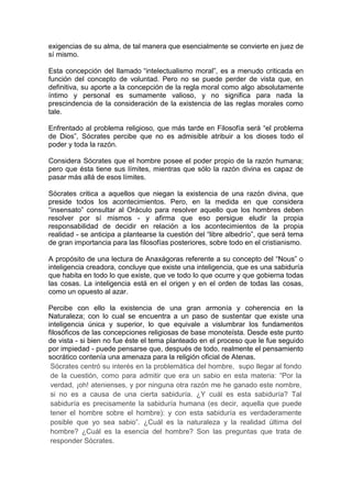 exigencias de su alma, de tal manera que esencialmente se convierte en juez de
sí mismo.
Esta concepción del llamado “intelectualismo moral”, es a menudo criticada en
función del concepto de voluntad. Pero no se puede perder de vista que, en
definitiva, su aporte a la concepción de la regla moral como algo absolutamente
íntimo y personal es sumamente valioso, y no significa para nada la
prescindencia de la consideración de la existencia de las reglas morales como
tale.
Enfrentado al problema religioso, que más tarde en Filosofía será “el problema
de Dios”, Sócrates percibe que no es admisible atribuir a los dioses todo el
poder y toda la razón.
Considera Sócrates que el hombre posee el poder propio de la razón humana;
pero que ésta tiene sus límites, mientras que sólo la razón divina es capaz de
pasar más allá de esos límites.
Sócrates critica a aquellos que niegan la existencia de una razón divina, que
preside todos los acontecimientos. Pero, en la medida en que considera
“insensato” consultar al Oráculo para resolver aquello que los hombres deben
resolver por sí mismos - y afirma que eso persigue eludir la propia
responsabilidad de decidir en relación a los acontecimientos de la propia
realidad - se anticipa a plantearse la cuestión del “libre albedrío”, que será tema
de gran importancia para las filosofías posteriores, sobre todo en el cristianismo.
A propósito de una lectura de Anaxágoras referente a su concepto del “Nous” o
inteligencia creadora, concluye que existe una inteligencia, que es una sabiduría
que habita en todo lo que existe, que ve todo lo que ocurre y que gobierna todas
las cosas. La inteligencia está en el origen y en el orden de todas las cosas,
como un opuesto al azar.
Percibe con ello la existencia de una gran armonía y coherencia en la
Naturaleza; con lo cual se encuentra a un paso de sustentar que existe una
inteligencia única y superior, lo que equivale a vislumbrar los fundamentos
filosóficos de las concepciones religiosas de base monoteísta. Desde este punto
de vista - si bien no fue éste el tema planteado en el proceso que le fue seguido
por impiedad - puede pensarse que, después de todo, realmente el pensamiento
socrático contenía una amenaza para la religión oficial de Atenas.
Sócrates centró su interés en la problemática del hombre, supo llegar al fondo
de la cuestión, como para admitir que era un sabio en esta materia: “Por la
verdad, ¡oh! atenienses, y por ninguna otra razón me he ganado este nombre,
si no es a causa de una cierta sabiduría. ¿Y cuál es esta sabiduría? Tal
sabiduría es precisamente la sabiduría humana (es decir, aquella que puede
tener el hombre sobre el hombre): y con esta sabiduría es verdaderamente
posible que yo sea sabio”. ¿Cuál es la naturaleza y la realidad última del
hombre? ¿Cuál es la esencia del hombre? Son las preguntas que trata de
responder Sócrates.
 