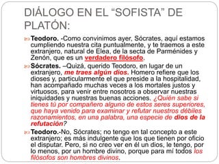 DIÁLOGO EN EL “SOFISTA” DE 
PLATÓN: 
Teodoro. -Como convinimos ayer, Sócrates, aquí estamos 
cumpliendo nuestra cita puntualmente, y te traemos a este 
extranjero, natural de Elea, de la secta de Parménides y 
Zenón, que es un verdadero filósofo. 
Sócrates. –Quizá, querido Teodoro, en lugar de un 
extranjero, me traes algún dios. Homero refiere que los 
dioses y, particularmente el que preside a la hospitalidad, 
han acompañado muchas veces a los mortales justos y 
virtuosos, para venir entre nosotros a observar nuestras 
iniquidades y nuestras buenas acciones. ¿Quién sabe si 
tienes tú por compañero alguno de estos seres superiores, 
que haya venido para examinar y refutar nuestros débiles 
razonamientos, en una palabra, una especie de dios de la 
refutación? 
Teodoro.-No, Sócrates; no tengo en tal concepto a este 
extranjero; es más indulgente que los que tienen por oficio 
el disputar. Pero, si no creo ver en él un dios, le tengo, por 
lo menos, por un hombre divino, porque para mí todos los 
filósofos son hombres divinos. 
 