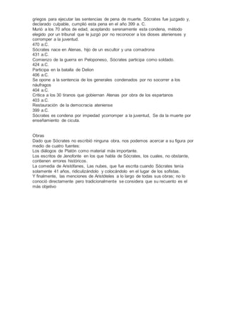 griegos para ejecutar las sentencias de pena de muerte. Sócrates fue juzgado y,
declarado culpable, cumplió esta pena en el año 399 a. C.
Murió a los 70 años de edad, aceptando serenamente esta condena, método
elegido por un tribunal que le juzgó por no reconocer a los dioses atenienses y
corromper a la juventud.
470 a.C.
Sócrates nace en Atenas, hijo de un escultor y una comadrona
431 a.C.
Comienzo de la guerra en Peloponeso, Sócrates participa como soldado.
424 a.C.
Participa en la batalla de Delion
406 a.C.
Se opone a la sentencia de los generales condenados por no socorrer a los
náufragos
404 a.C.
Critica a los 30 tiranos que gobiernan Atenas por obra de los espartanos
403 a.C.
Restauración de la democracia ateniense
399 a.C.
Sócrates es condena por impiedad ycorromper a la juventud, Se da la muerte por
enseñamiento de cicuta.
Obras
Dado que Sócrates no escribió ninguna obra, nos podemos acercar a su figura por
medio de cuatro fuentes:
Los diálogos de Platón como material más importante.
Los escritos de Jenofonte en los que habla de Sócrates, los cuales, no obstante,
contienen errores históricos.
La comedia de Aristófanes, Las nubes, que fue escrita cuando Sócrates tenía
solamente 41 años, ridiculizándolo y colocándolo en el lugar de los sofistas.
Y finalmente, las menciones de Aristóteles a lo largo de todas sus obras; no lo
conoció directamente pero tradicionalmente se considera que su recuento es el
más objetivo
 